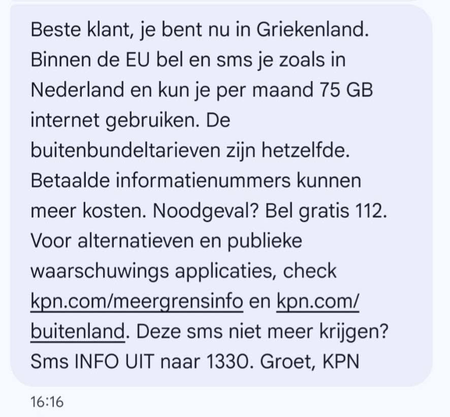 Kan een afbeelding zijn van de tekst 'meer Beste klant, je bent nu in Griekenland. Binnen de EU bel en sms je zoals in Nederland en kun je per maand 75 GB internet gebruiken. De buitenbundeltarieven zijn hetzelfde. Betaalde informatienummers kunnen kosten. Noodgeval? Bel gratis 112. Voor alternatieven en publieke waarschuwings applicaties, check kpn.com/meergrensinfo en kpn.com/ buitenland. Deze sms niet meer krijgen? Sms INFO UIT naar 1330. Groet, KPN 16:16'